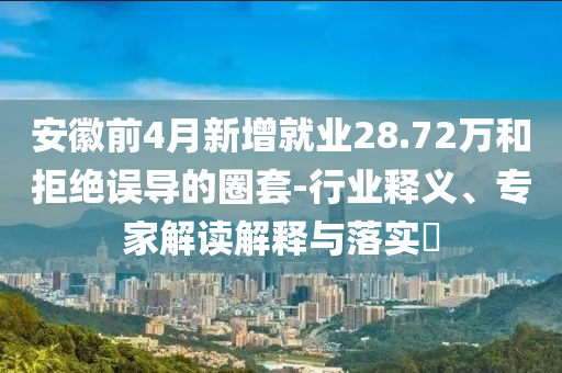 安徽前4月新增就業(yè)28.72萬和拒絕誤導(dǎo)的圈套-行業(yè)釋義、專家解讀解釋與落實(shí)?