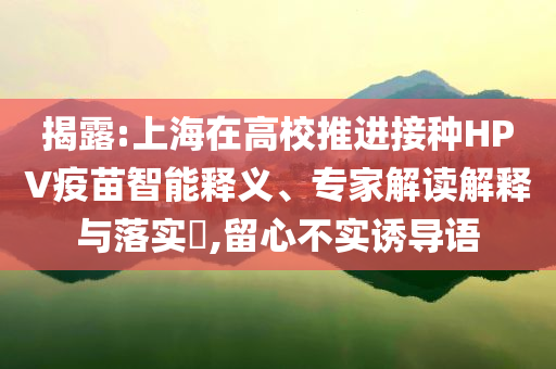 揭露:上海在高校推進(jìn)接種HPV疫苗智能釋義、專家解讀解釋與落實(shí)?,留心不實(shí)誘導(dǎo)語