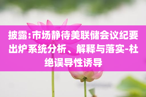 披露:市場靜待美聯(lián)儲會議紀(jì)要出爐系統(tǒng)分析、解釋與落實-杜絕誤導(dǎo)性誘導(dǎo)