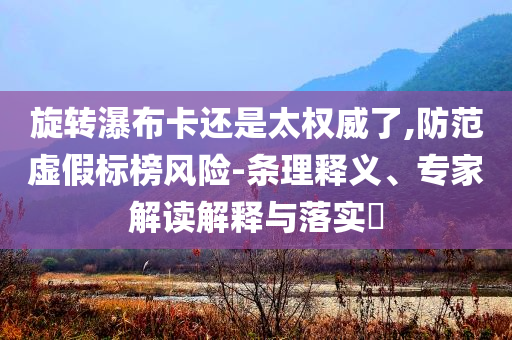 旋轉(zhuǎn)瀑布卡還是太權(quán)威了,防范虛假標(biāo)榜風(fēng)險-條理釋義、專家解讀解釋與落實(shí)?