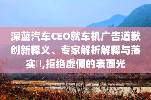 深藍汽車CEO就車機廣告道歉創(chuàng)新釋義、專家解析解釋與落實?,拒絕虛假的表面光