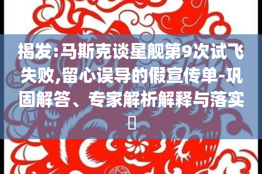 揭發(fā):馬斯克談星艦第9次試飛失敗,留心誤導(dǎo)的假宣傳單-鞏固解答、專家解析解釋與落實?