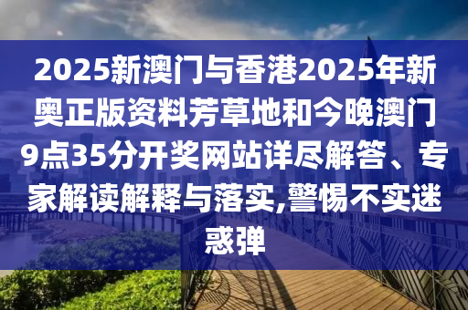 2025新澳門與香港2025年新奧正版資料芳草地和今晚澳門9點35分開獎網(wǎng)站詳盡解答、專家解讀解釋與落實,警惕不實迷惑彈