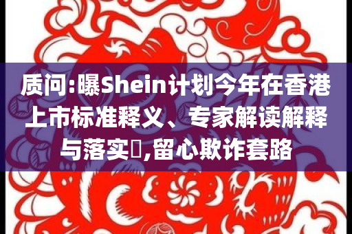 質(zhì)問:曝Shein計劃今年在香港上市標(biāo)準(zhǔn)釋義、專家解讀解釋與落實?,留心欺詐套路
