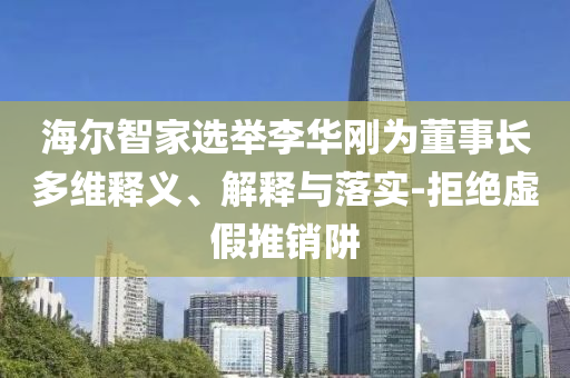 海爾智家選舉李華剛為董事長多維釋義、解釋與落實-拒絕虛假推銷阱