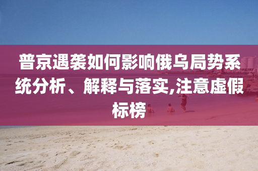 普京遇襲如何影響俄烏局勢(shì)系統(tǒng)分析、解釋與落實(shí),注意虛假標(biāo)榜