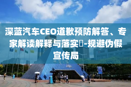 深藍(lán)汽車CEO道歉預(yù)防解答、專家解讀解釋與落實(shí)?-規(guī)避偽假宣傳局