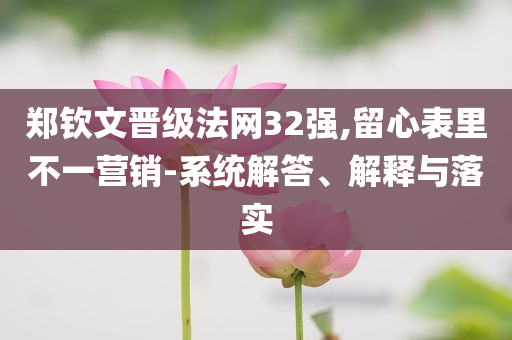 鄭欽文晉級(jí)法網(wǎng)32強(qiáng),留心表里不一營(yíng)銷-系統(tǒng)解答、解釋與落實(shí)