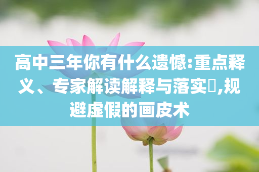 高中三年你有什么遺憾:重點(diǎn)釋義、專家解讀解釋與落實(shí)?,規(guī)避虛假的畫皮術(shù)
