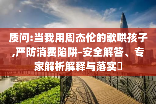 質(zhì)問:當(dāng)我用周杰倫的歌哄孩子,嚴(yán)防消費(fèi)陷阱-安全解答、專家解析解釋與落實(shí)?