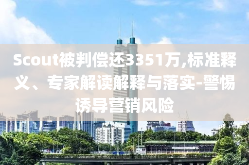 Scout被判償還3351萬,標(biāo)準(zhǔn)釋義、專家解讀解釋與落實-警惕誘導(dǎo)營銷風(fēng)險