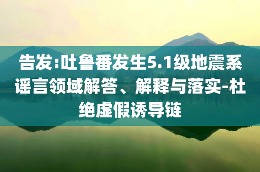 告發(fā):吐魯番發(fā)生5.1級(jí)地震系謠言領(lǐng)域解答、解釋與落實(shí)-杜絕虛假誘導(dǎo)鏈