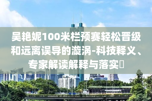 吳艷妮100米欄預(yù)賽輕松晉級和遠(yuǎn)離誤導(dǎo)的漩渦-科技釋義、專家解讀解釋與落實?
