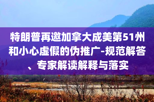 特朗普再邀加拿大成美第51州和小心虛假的偽推廣-規(guī)范解答、專家解讀解釋與落實