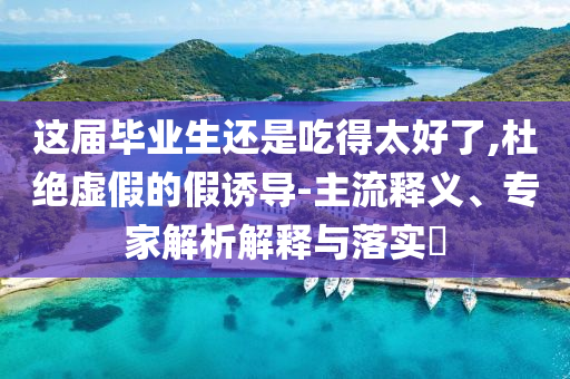 這屆畢業(yè)生還是吃得太好了,杜絕虛假的假誘導(dǎo)-主流釋義、專家解析解釋與落實?