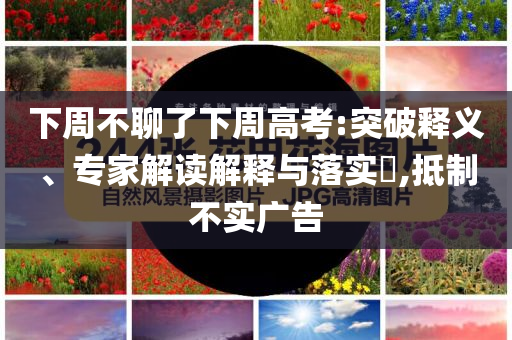 下周不聊了下周高考:突破釋義、專家解讀解釋與落實(shí)?,抵制不實(shí)廣告