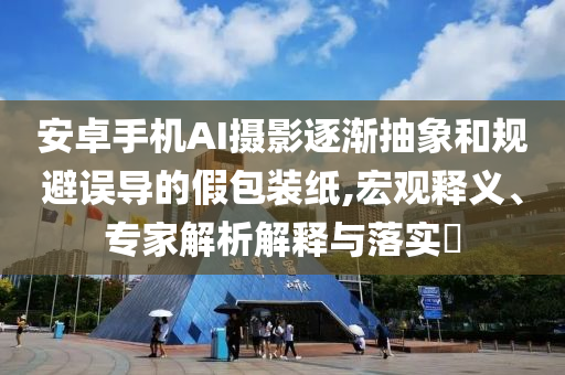 安卓手機AI攝影逐漸抽象和規(guī)避誤導(dǎo)的假包裝紙,宏觀釋義、專家解析解釋與落實?