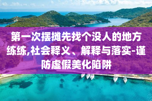 第一次擺攤先找個(gè)沒人的地方練練,社會(huì)釋義、解釋與落實(shí)-謹(jǐn)防虛假美化陷阱