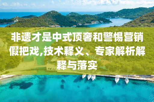 非遺才是中式頂奢和警惕營銷假把戲,技術(shù)釋義、專家解析解釋與落實(shí)