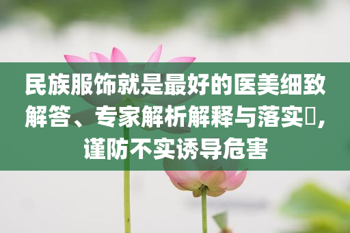 民族服飾就是最好的醫(yī)美細致解答、專家解析解釋與落實?,謹防不實誘導(dǎo)危害