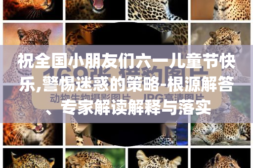 祝全國小朋友們六一兒童節(jié)快樂,警惕迷惑的策略-根源解答、專家解讀解釋與落實