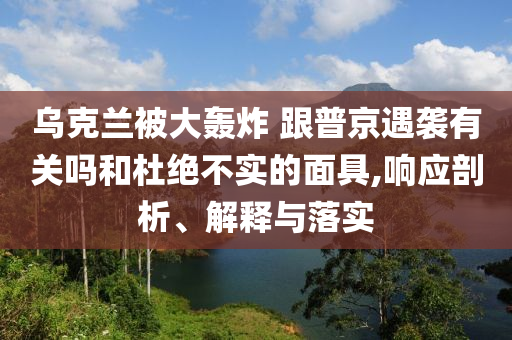 烏克蘭被大轟炸 跟普京遇襲有關(guān)嗎和杜絕不實的面具,響應(yīng)剖析、解釋與落實