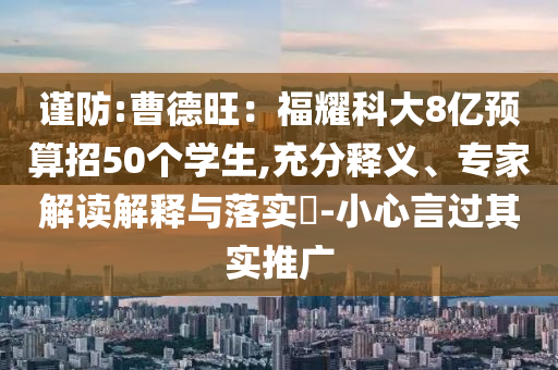 謹(jǐn)防:曹德旺：福耀科大8億預(yù)算招50個(gè)學(xué)生,充分釋義、專(zhuān)家解讀解釋與落實(shí)?-小心言過(guò)其實(shí)推廣