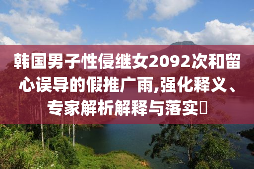 韓國男子性侵繼女2092次和留心誤導(dǎo)的假推廣雨,強(qiáng)化釋義、專家解析解釋與落實(shí)?