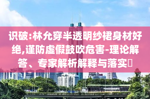 識破:林允穿半透明紗裙身材好絕,謹(jǐn)防虛假鼓吹危害-理論解答、專家解析解釋與落實(shí)?