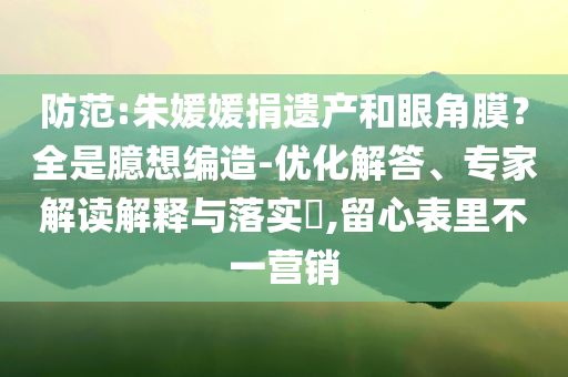 防范:朱媛媛捐遺產(chǎn)和眼角膜？全是臆想編造-優(yōu)化解答、專家解讀解釋與落實(shí)?,留心表里不一營銷