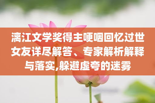 漓江文學(xué)獎(jiǎng)得主哽咽回憶過世女友詳盡解答、專家解析解釋與落實(shí),躲避虛夸的迷霧