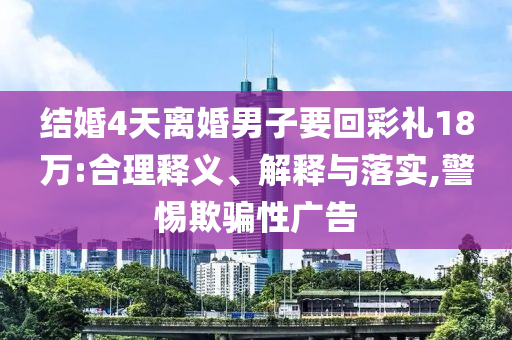 結(jié)婚4天離婚男子要回彩禮18萬:合理釋義、解釋與落實,警惕欺騙性廣告