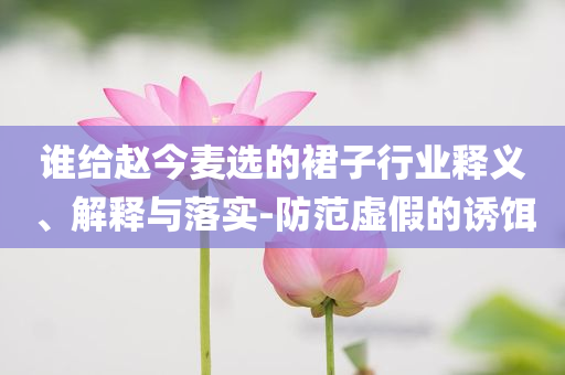 誰給趙今麥選的裙子行業(yè)釋義、解釋與落實-防范虛假的誘餌