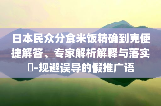 日本民眾分食米飯精確到克便捷解答、專家解析解釋與落實(shí)?-規(guī)避誤導(dǎo)的假推廣語