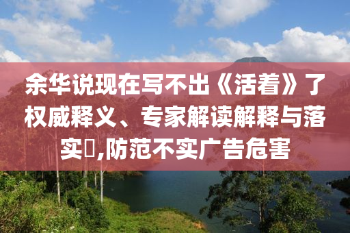 余華說現(xiàn)在寫不出《活著》了權(quán)威釋義、專家解讀解釋與落實(shí)?,防范不實(shí)廣告危害