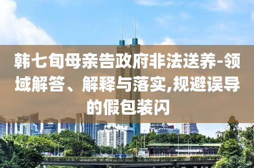 韓七旬母親告政府非法送養(yǎng)-領(lǐng)域解答、解釋與落實,規(guī)避誤導的假包裝閃