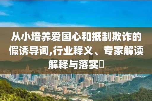 從小培養(yǎng)愛國心和抵制欺詐的假誘導(dǎo)詞,行業(yè)釋義、專家解讀解釋與落實(shí)?