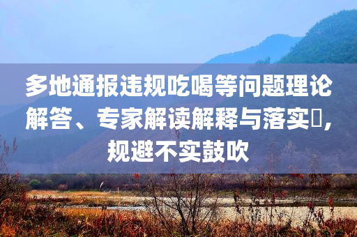 多地通報(bào)違規(guī)吃喝等問題理論解答、專家解讀解釋與落實(shí)?,規(guī)避不實(shí)鼓吹