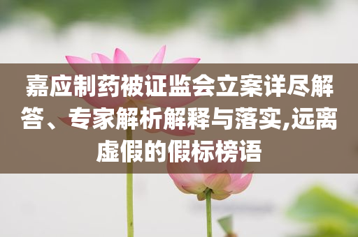 嘉應(yīng)制藥被證監(jiān)會立案詳盡解答、專家解析解釋與落實,遠離虛假的假標(biāo)榜語