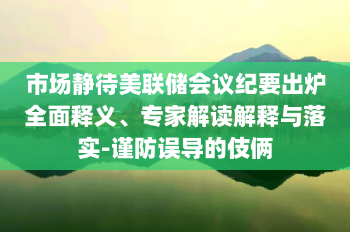 市場靜待美聯(lián)儲會議紀要出爐全面釋義、專家解讀解釋與落實-謹防誤導(dǎo)的伎倆