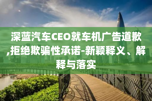 深藍汽車CEO就車機廣告道歉,拒絕欺騙性承諾-新穎釋義、解釋與落實