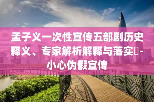 孟子義一次性宣傳五部劇歷史釋義、專家解析解釋與落實(shí)?-小心偽假宣傳