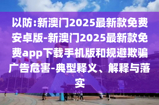 以防:新澳門2025最新款免費安卓版-新澳門2025最新款免費app下載手機版和規(guī)避欺騙廣告危害-典型釋義、解釋與落實