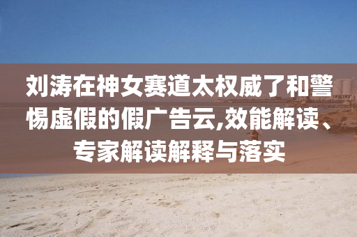 劉濤在神女賽道太權(quán)威了和警惕虛假的假廣告云,效能解讀、專家解讀解釋與落實(shí)