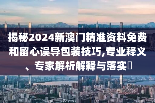 揭秘2024新澳門精準(zhǔn)資料免費和留心誤導(dǎo)包裝技巧,專業(yè)釋義、專家解析解釋與落實?