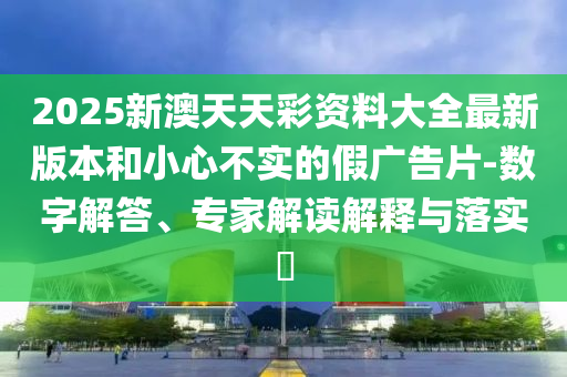 2025新澳天天彩資料大全最新版本和小心不實的假廣告片-數(shù)字解答、專家解讀解釋與落實?