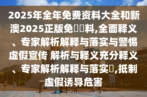 2025年全年免費(fèi)資料大全和新澳2025正版免費(fèi)資料,全面釋義、專家解析解釋與落實(shí)與警惕虛假宣傳 解析與釋義充分釋義、專家解析解釋與落實(shí)?,抵制虛假誘導(dǎo)危害
