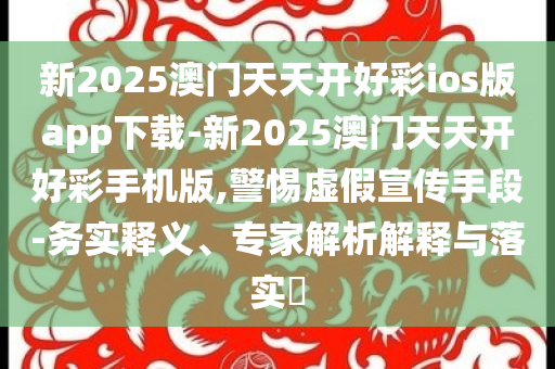 新2025澳門天天開(kāi)好彩ios版app下載-新2025澳門天天開(kāi)好彩手機(jī)版,警惕虛假宣傳手段-務(wù)實(shí)釋義、專家解析解釋與落實(shí)?