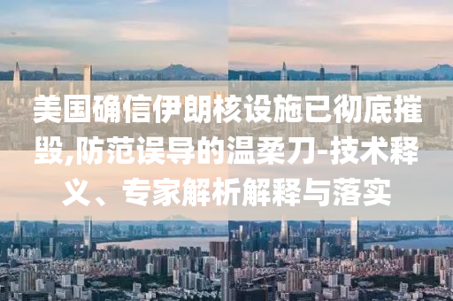 美國確信伊朗核設(shè)施已徹底摧毀,防范誤導(dǎo)的溫柔刀-技術(shù)釋義、專家解析解釋與落實(shí)
