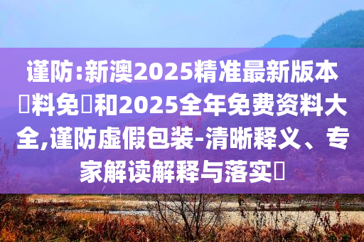 謹(jǐn)防:新澳2025精準(zhǔn)最新版本資料免費(fèi)和2025全年免費(fèi)資料大全,謹(jǐn)防虛假包裝-清晰釋義、專家解讀解釋與落實(shí)?